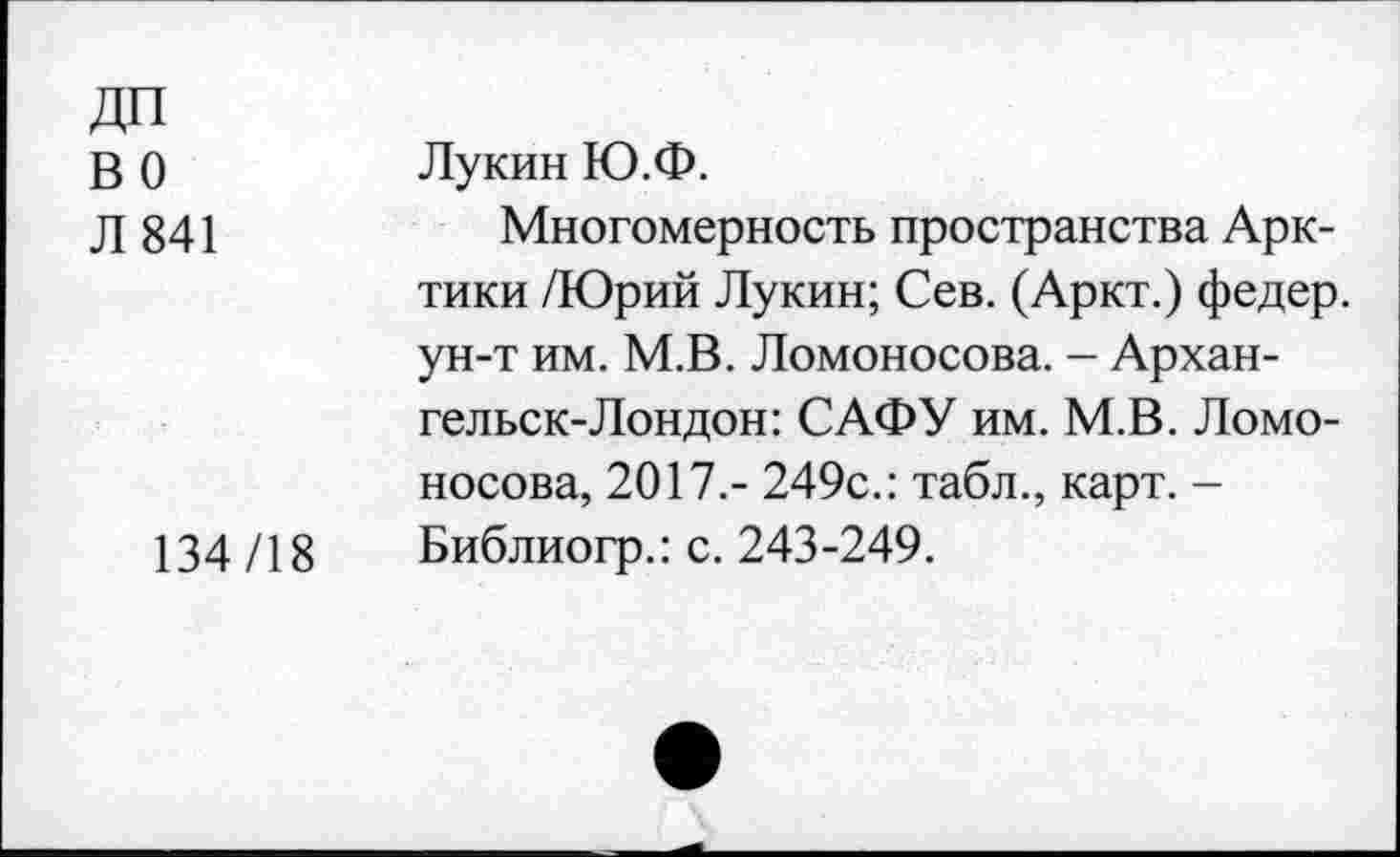 ﻿ДП во Л 841	Лукин Ю.Ф. Многомерность пространства Арктики /Юрий Лукин; Сев. (Аркт.) федер. ун-т им. М.В. Ломоносова. - Архангельск-Лондон: САФУ им. М.В. Ломоносова, 2017.- 249с.: табл., карт. -
134/18	Библиогр.: с. 243-249.